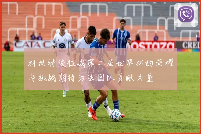 科纳特谈征战第二届世界杯的荣耀与挑战期待为法国队贡献力量