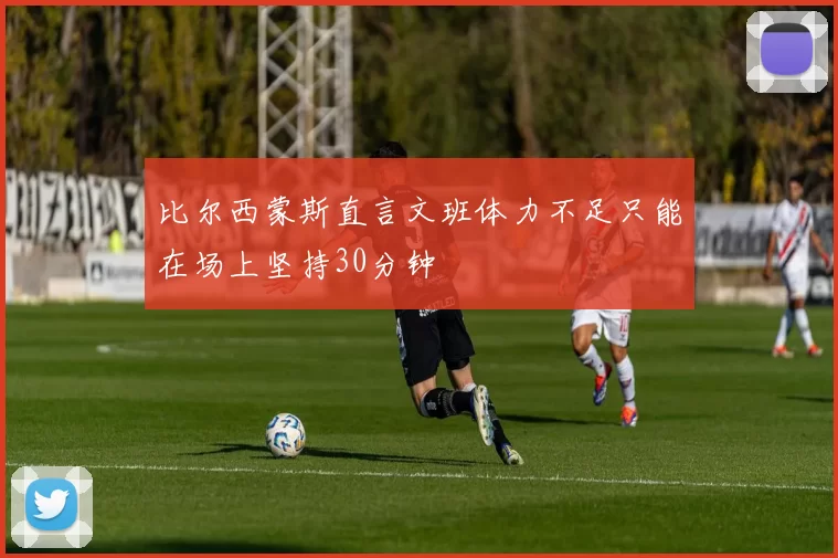 比尔西蒙斯直言文班体力不足只能在场上坚持30分钟