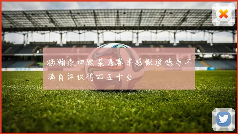 杨瀚森回顾菜鸟赛季感慨遗憾与不满自评仅得四五十分