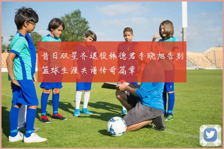 昔日双星齐退役韩德君李晓旭告别篮球生涯共谱传奇篇章