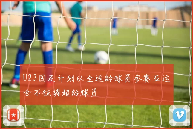 U23国足计划以全适龄球员参赛亚运会不征调超龄球员