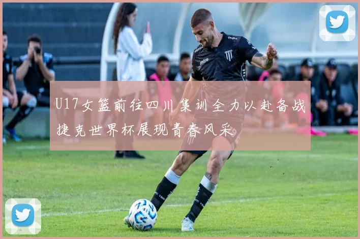 U17女篮前往四川集训全力以赴备战捷克世界杯展现青春风采