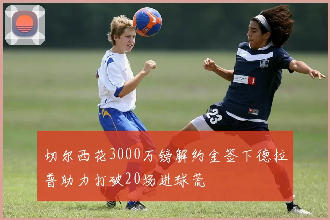 切尔西花3000万镑解约金签下德拉普助力打破20场进球荒