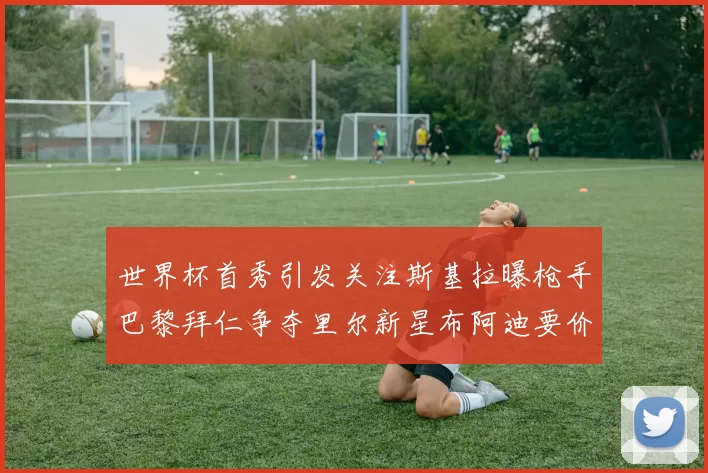 世界杯首秀引发关注斯基拉曝枪手巴黎拜仁争夺里尔新星布阿迪要价7000万欧