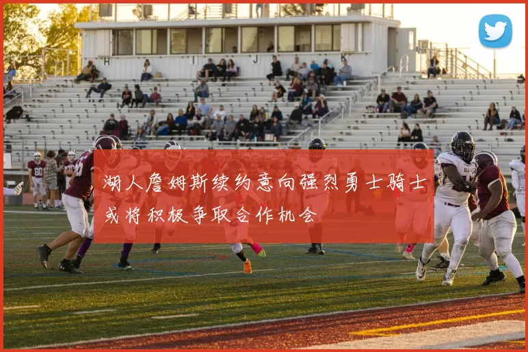 湖人詹姆斯续约意向强烈勇士骑士或将积极争取合作机会