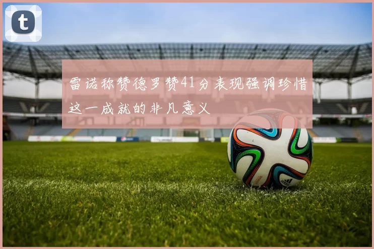 雷诺称赞德罗赞41分表现强调珍惜这一成就的非凡意义
