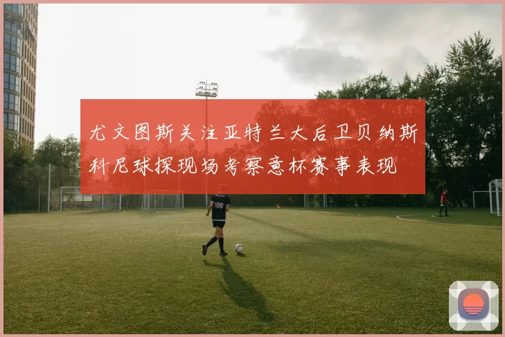尤文图斯关注亚特兰大后卫贝纳斯科尼球探现场考察意杯赛事表现