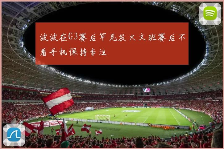 波波在G3赛后罕见发火文班赛后不看手机保持专注