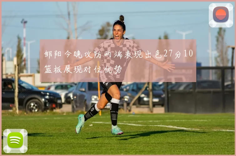 邹阳今晚攻防两端表现出色27分10篮板展现对位优势