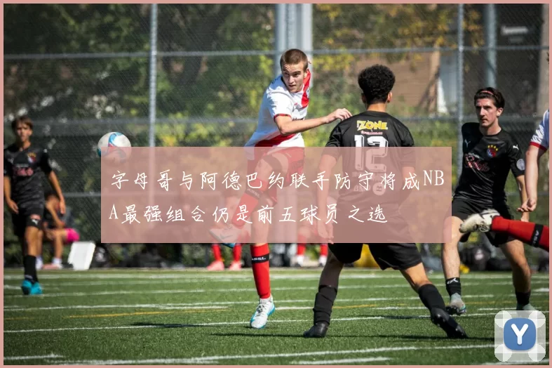 字母哥与阿德巴约联手防守将成NBA最强组合仍是前五球员之选