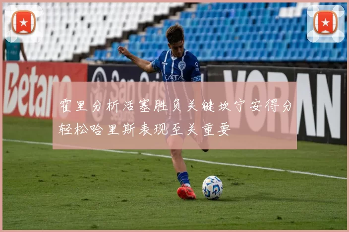 霍里分析活塞胜负关键坎宁安得分轻松哈里斯表现至关重要
