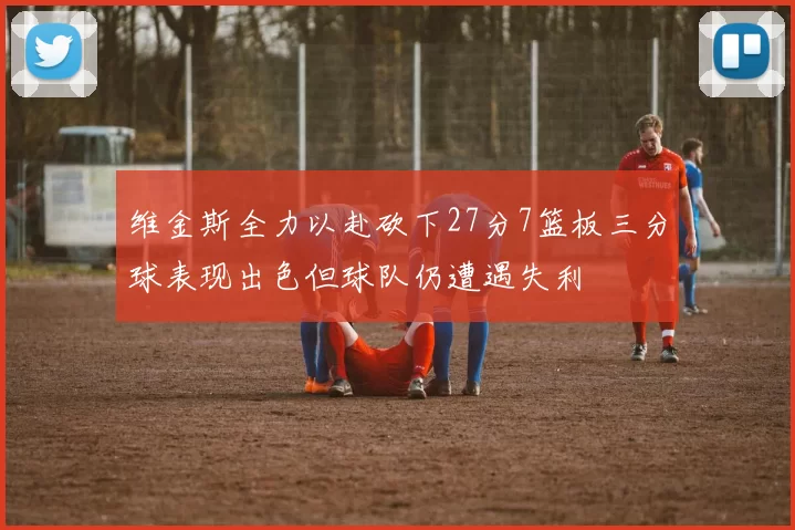 维金斯全力以赴砍下27分7篮板三分球表现出色但球队仍遭遇失利