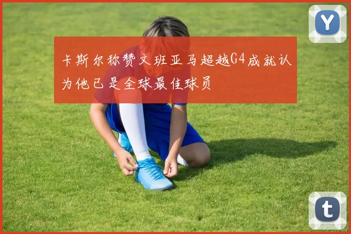 卡斯尔称赞文班亚马超越G4成就认为他已是全球最佳球员
