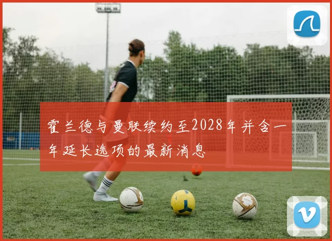 霍兰德与曼联续约至2028年并含一年延长选项的最新消息