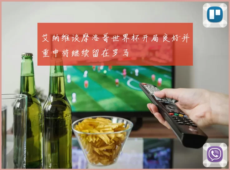 艾纳维谈摩洛哥世界杯开局良好并重申将继续留在罗马