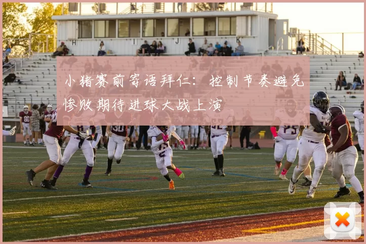 小猪赛前寄语拜仁：控制节奏避免惨败期待进球大战上演