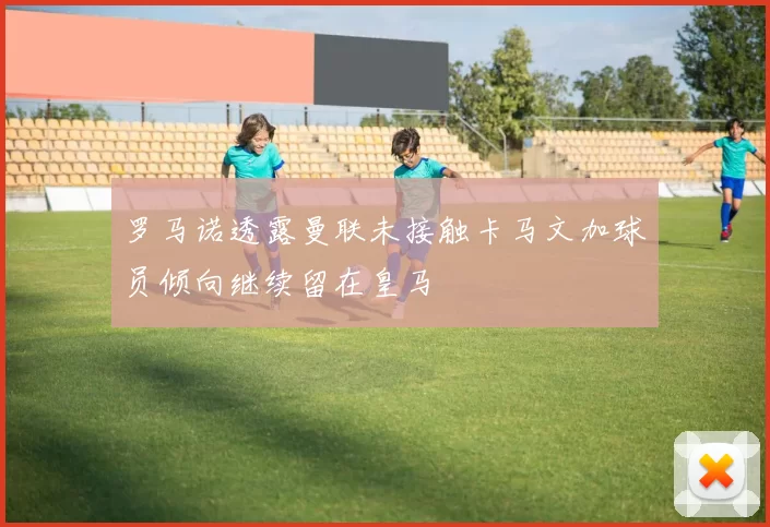 罗马诺透露曼联未接触卡马文加球员倾向继续留在皇马