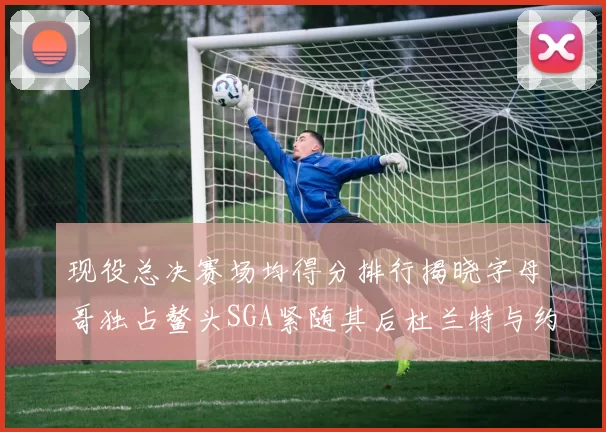 现役总决赛场均得分排行揭晓字母哥独占鳌头SGA紧随其后杜兰特与约基奇争夺第三